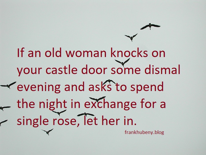 If an old woman knocks on your castle door some dismal evening and asks to spend the night in exchange for a single rose, let her in.