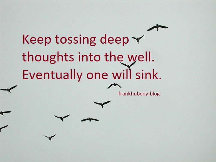 Keep tossing deep thoughts into the well. Eventually one will sink.