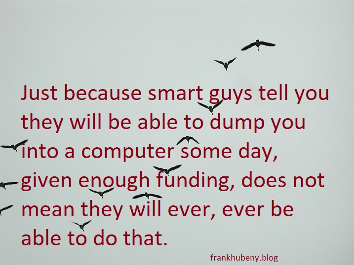 Just because smart guys tell you they will be able to dump you into a computer some day, given enough funding, does not mean they will ever, ever be able to do that.
