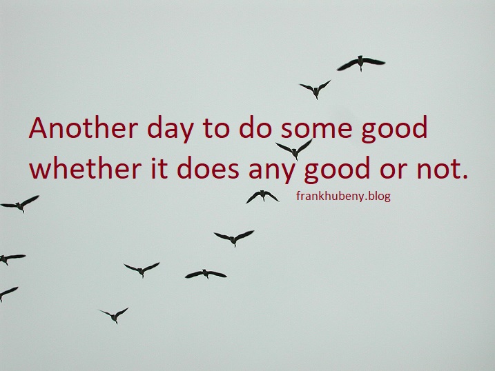 Another day to do some good whether it does any good or not.
