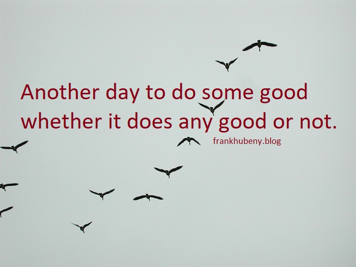 Another day to do some good whether it does any good or not.