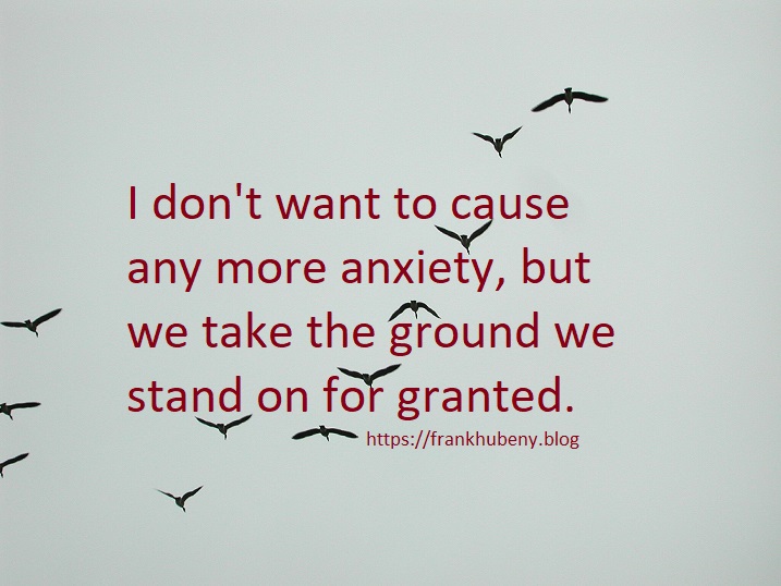 I don't want to cause any more anxiety, but we take the ground we stand on for granted.