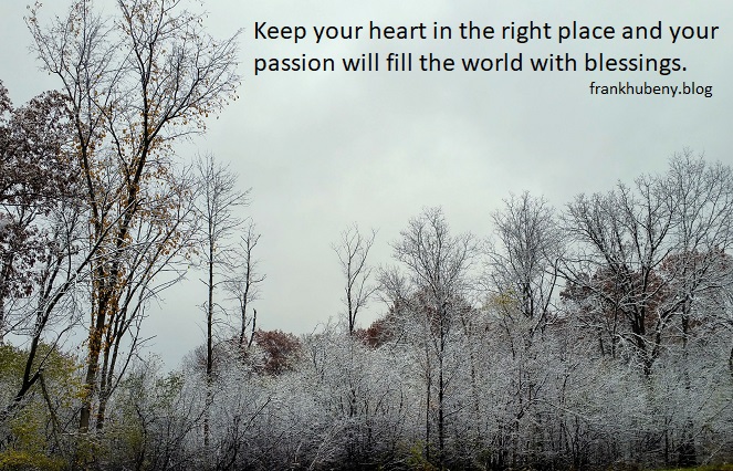 Keep your heart in the right place and your passion will fill the world with blessings.